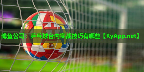 博鱼公司：乒乓球台内实战技巧有哪些