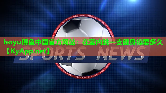boyu博鱼中国官方网站：在室内跳一支健身操要多久