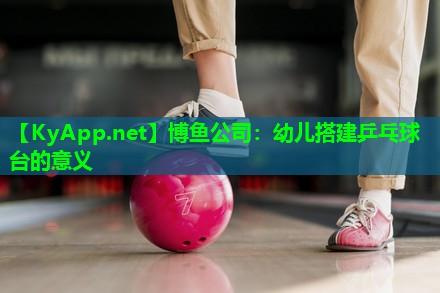 博鱼公司：幼儿搭建乒乓球台的意义