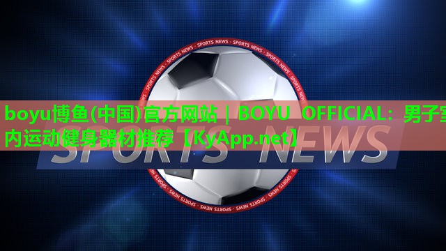 boyu博鱼(中国)官方网站｜BOYU OFFICIAL：男子室内运动健身器材推荐