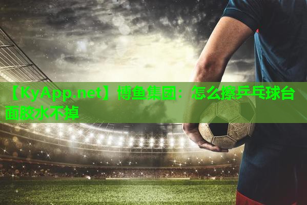 博鱼集团：怎么擦乒乓球台面胶水不掉