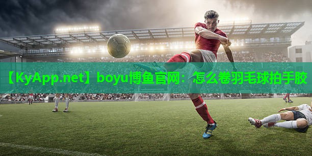 boyu博鱼官网：怎么卷羽毛球拍手胶