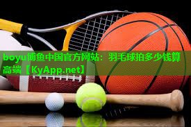 boyu博鱼中国官方网站：羽毛球拍多少钱算高端
