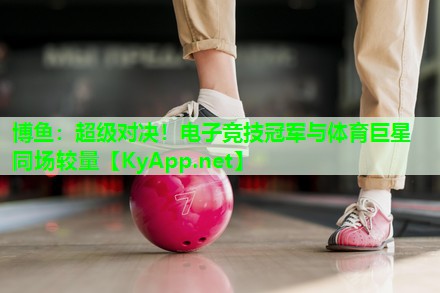 博鱼：超级对决！电子竞技冠军与体育巨星同场较量
