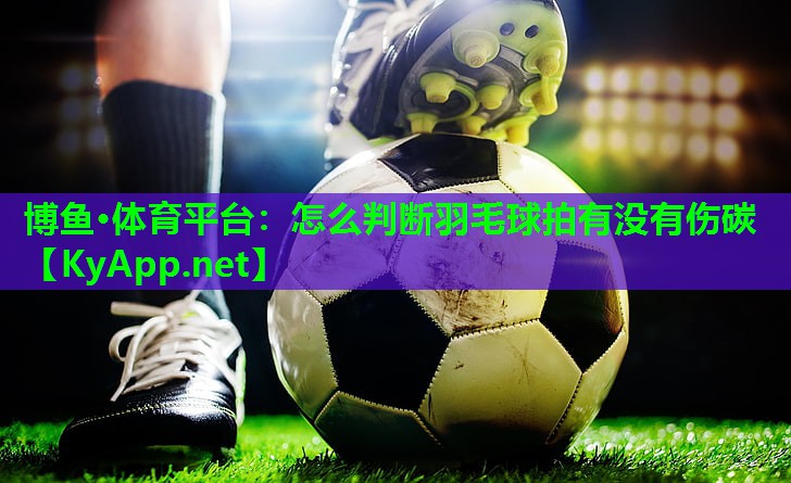博鱼·体育平台：怎么判断羽毛球拍有没有伤碳